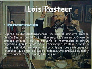 Lois PasteurLois PasteurLois PasteurLois PasteurPasteurizaciónAlgunos de sus contemporáneos, incluido el eminente químico alemán Justus von Liebig, insistían en que la fermentación era un proceso químico y que no requería la intervención de ningún organismo. Con la ayuda de un microscopio, Pasteur descubrió que, en realidad, intervenían dos organismos -dos variedades de levaduras- que eran la clave del proceso. Uno producía alcohol y el otro, ácido láctico, que agriaba el vino.