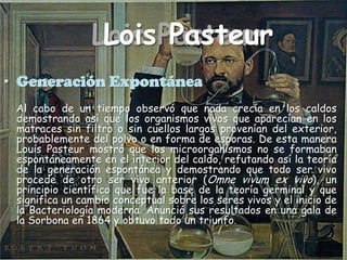 Lois PasteurLois PasteurGeneración Expontánea    Al cabo de un tiempo observó que nada crecía en los caldos demostrando así que los organismos vivos que aparecían en los matraces sin filtro o sin cuellos largos provenían del exterior, probablemente del polvo o en forma de esporas. De esta manera Louis Pasteur mostró que los microorganismos no se formaban espontáneamente en el interior del caldo, refutando así la teoría de la generación espontánea y demostrando que todo ser vivo procede de otro ser vivo anterior (Omnevivum ex vivo), un principio científico que fue la base de la teoría germinal y que significa un cambio conceptual sobre los seres vivos y el inicio de la Bacteriología moderna. Anunció sus resultados en una gala de la Sorbona en 1864 y obtuvo todo un triunfo.
