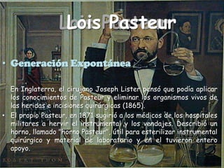 Lois PasteurLois PasteurGeneración Expontánea    En Inglaterra, el cirujano Joseph Lister pensó que podía aplicar los conocimientos de Pasteur y eliminar los organismos vivos de las heridas e incisiones quirúrgicas (1865).El propio Pasteur, en 1871 sugirió a los médicos de los hospitales militares a hervir el instrumental y los vendajes. Describió un horno, llamado "horno Pasteur", útil para esterilizar instrumental quirúrgico y material de laboratorio y en el tuvieron entero apoyo.