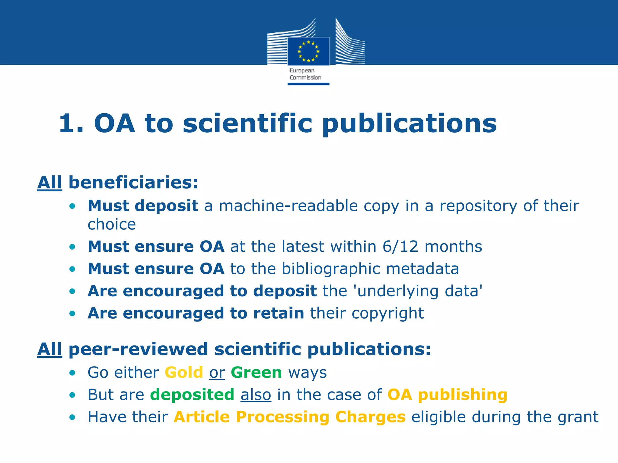 1. OA to scientific publications
All beneficiaries:
• Must deposit a machine-readable copy in a repository of their
choice
• Must ensure OA at the latest within 6/12 months
• Must ensure OA to the bibliographic metadata
• Are encouraged to deposit the 'underlying data'
• Are encouraged to retain their copyright
All peer-reviewed scientific publications:
• Go either Gold or Green ways
• But are deposited also in the case of OA publishing
• Have their Article Processing Charges eligible during the grant
 