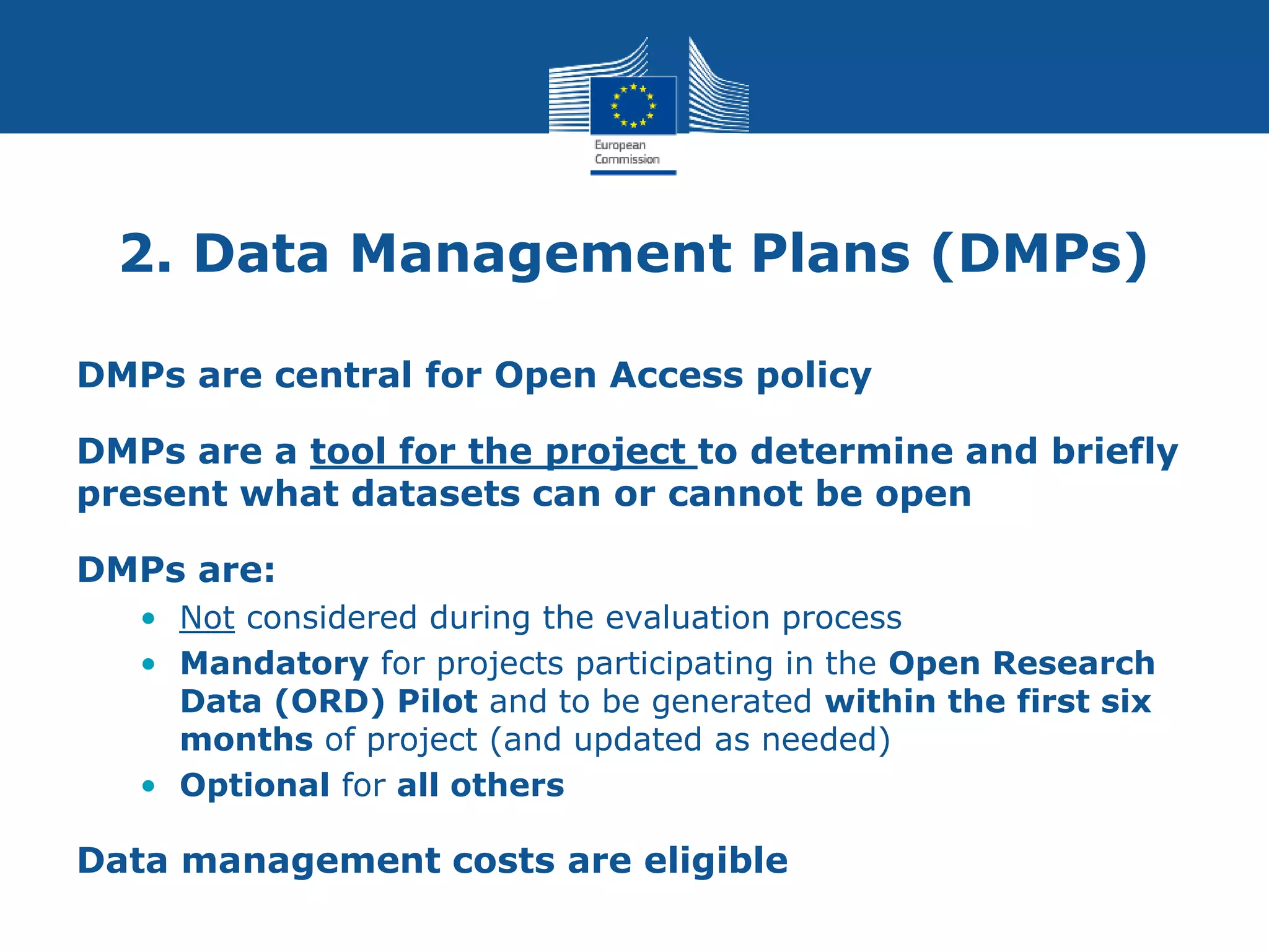 2. Data Management Plans (DMPs)
DMPs are central for Open Access policy
DMPs are a tool for the project to determine and briefly
present what datasets can or cannot be open
DMPs are:
• Not considered during the evaluation process
• Mandatory for projects participating in the Open Research
Data (ORD) Pilot and to be generated within the first six
months of project (and updated as needed)
• Optional for all others
Data management costs are eligible
 
