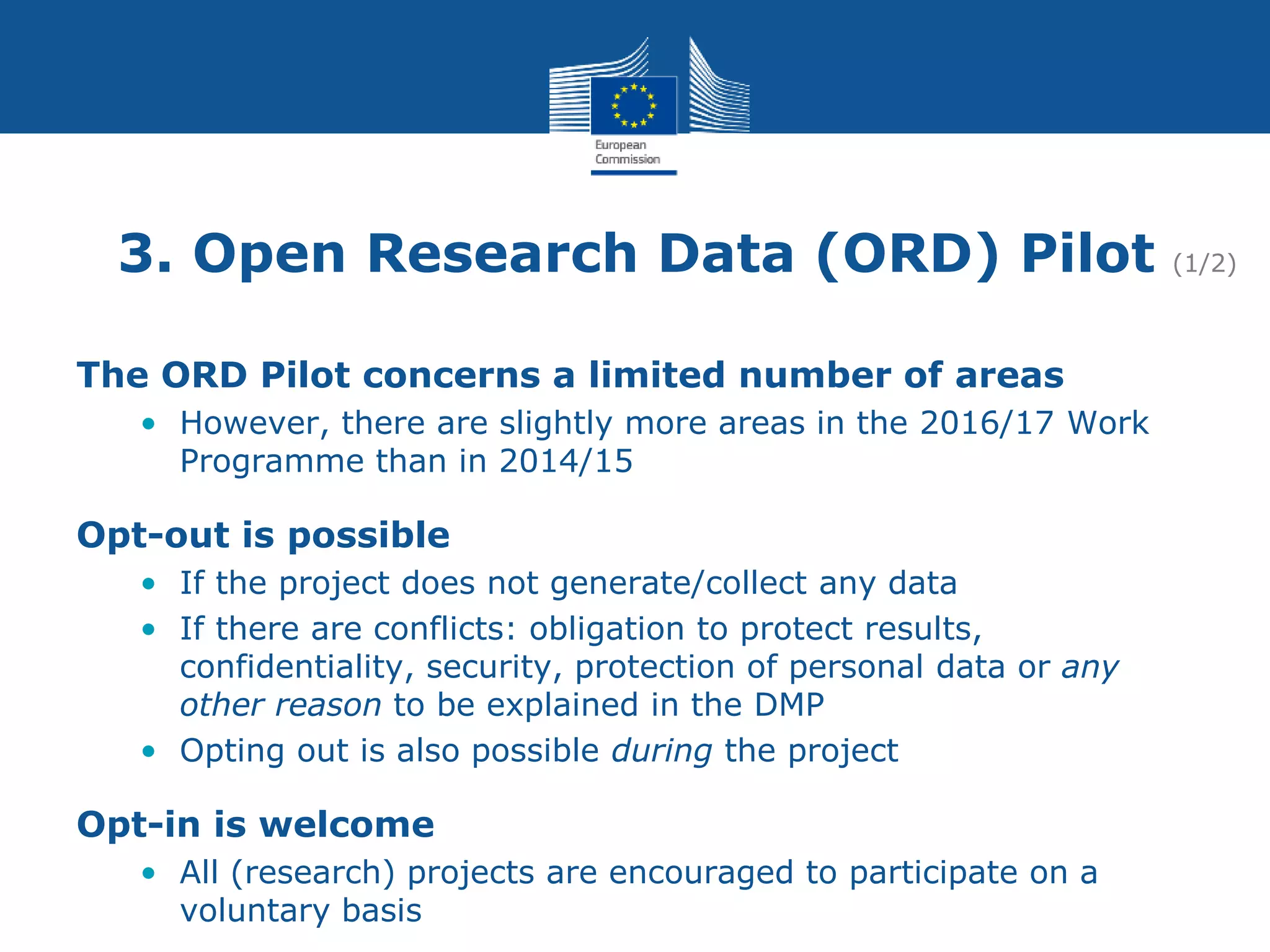 3. Open Research Data (ORD) Pilot (1/2)
The ORD Pilot concerns a limited number of areas
• However, there are slightly more areas in the 2016/17 Work
Programme than in 2014/15
Opt-out is possible
• If the project does not generate/collect any data
• If there are conflicts: obligation to protect results,
confidentiality, security, protection of personal data or any
other reason to be explained in the DMP
• Opting out is also possible during the project
Opt-in is welcome
• All (research) projects are encouraged to participate on a
voluntary basis
 
