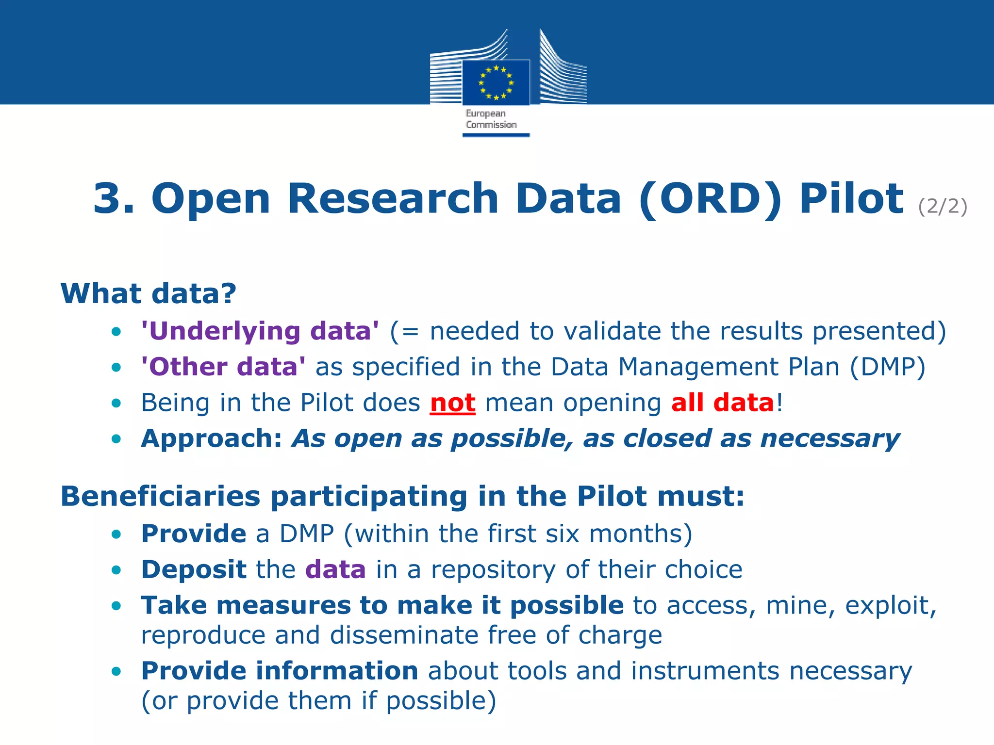 3. Open Research Data (ORD) Pilot (2/2)
What data?
• 'Underlying data' (= needed to validate the results presented)
• 'Other data' as specified in the Data Management Plan (DMP)
• Being in the Pilot does not mean opening all data!
• Approach: As open as possible, as closed as necessary
Beneficiaries participating in the Pilot must:
• Provide a DMP (within the first six months)
• Deposit the data in a repository of their choice
• Take measures to make it possible to access, mine, exploit,
reproduce and disseminate free of charge
• Provide information about tools and instruments necessary
(or provide them if possible)
 