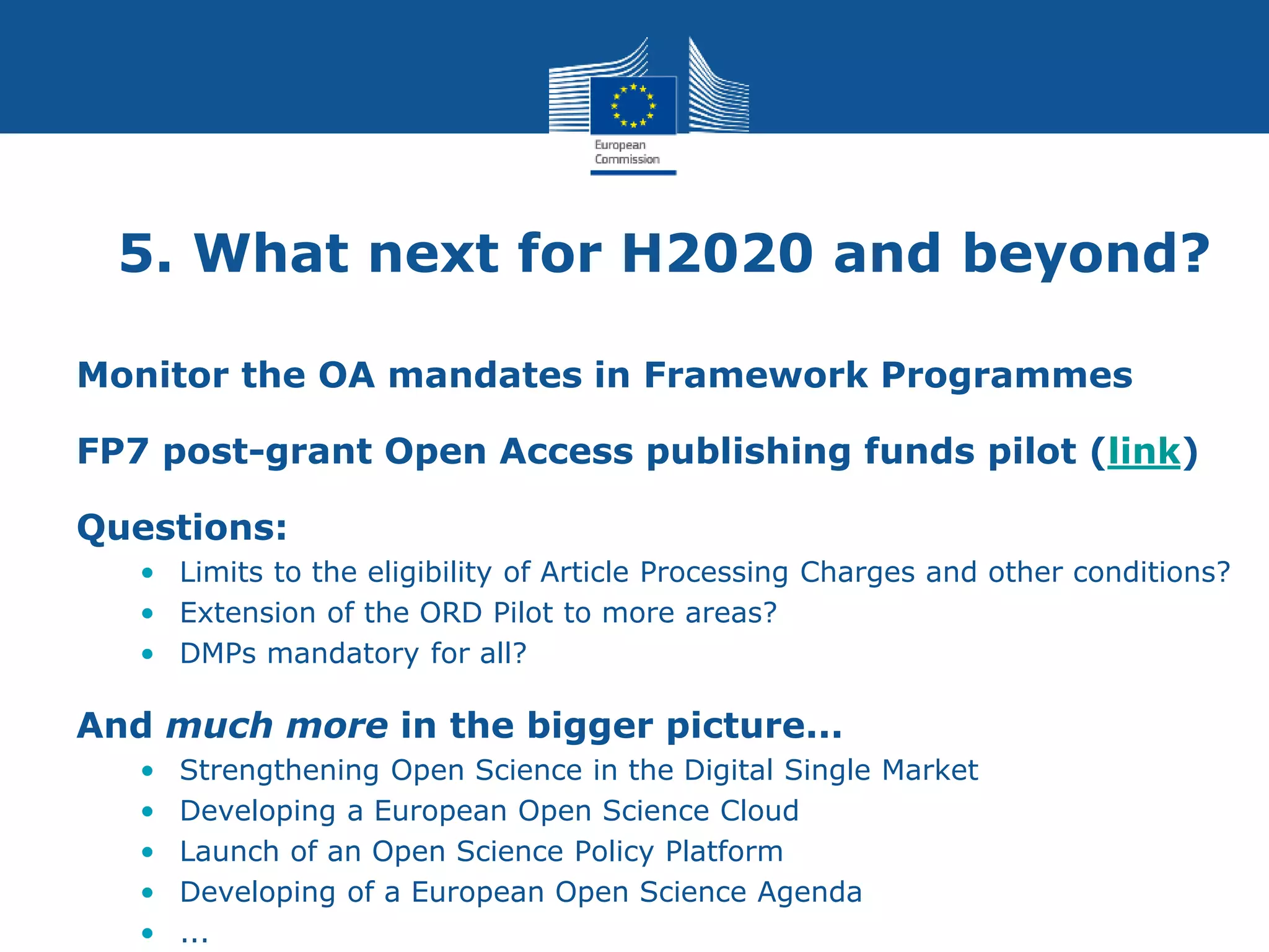 5. What next for H2020 and beyond?
Monitor the OA mandates in Framework Programmes
FP7 post-grant Open Access publishing funds pilot (link)
Questions:
• Limits to the eligibility of Article Processing Charges and other conditions?
• Extension of the ORD Pilot to more areas?
• DMPs mandatory for all?
And much more in the bigger picture...
• Strengthening Open Science in the Digital Single Market
• Developing a European Open Science Cloud
• Launch of an Open Science Policy Platform
• Developing of a European Open Science Agenda
• ...
 