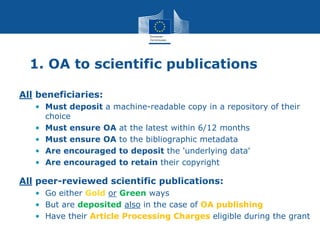 1. OA to scientific publications
All beneficiaries:
• Must deposit a machine-readable copy in a repository of their
choice
• Must ensure OA at the latest within 6/12 months
• Must ensure OA to the bibliographic metadata
• Are encouraged to deposit the 'underlying data'
• Are encouraged to retain their copyright
All peer-reviewed scientific publications:
• Go either Gold or Green ways
• But are deposited also in the case of OA publishing
• Have their Article Processing Charges eligible during the grant
 