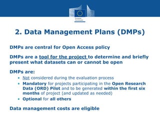 2. Data Management Plans (DMPs)
DMPs are central for Open Access policy
DMPs are a tool for the project to determine and briefly
present what datasets can or cannot be open
DMPs are:
• Not considered during the evaluation process
• Mandatory for projects participating in the Open Research
Data (ORD) Pilot and to be generated within the first six
months of project (and updated as needed)
• Optional for all others
Data management costs are eligible
 