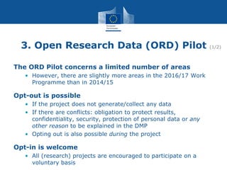 3. Open Research Data (ORD) Pilot (1/2)
The ORD Pilot concerns a limited number of areas
• However, there are slightly more areas in the 2016/17 Work
Programme than in 2014/15
Opt-out is possible
• If the project does not generate/collect any data
• If there are conflicts: obligation to protect results,
confidentiality, security, protection of personal data or any
other reason to be explained in the DMP
• Opting out is also possible during the project
Opt-in is welcome
• All (research) projects are encouraged to participate on a
voluntary basis
 