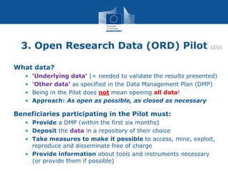 3. Open Research Data (ORD) Pilot (2/2)
What data?
• 'Underlying data' (= needed to validate the results presented)
• 'Other data' as specified in the Data Management Plan (DMP)
• Being in the Pilot does not mean opening all data!
• Approach: As open as possible, as closed as necessary
Beneficiaries participating in the Pilot must:
• Provide a DMP (within the first six months)
• Deposit the data in a repository of their choice
• Take measures to make it possible to access, mine, exploit,
reproduce and disseminate free of charge
• Provide information about tools and instruments necessary
(or provide them if possible)
 