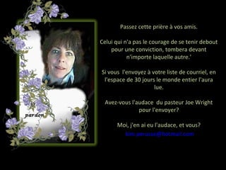 Passez cette prière à vos amis.

Celui qui n'a pas le courage de se tenir debout
    pour une conviction, tombera devant
           n'importe laquelle autre.'

Si vous l'envoyez à votre liste de courriel, en
 l'espace de 30 jours le monde entier l'aura
                     lue.

 Avez-vous l'audace du pasteur Joe Wright
              pour l'envoyer?

      Moi, j'en ai eu l'audace, et vous?
        kim.perusse@hotmail.com
 