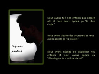 Nous avons tué nos enfants pas encore
nés et nous avons appelé ça "le libre
choix."



Nous avons abattu des avorteurs et nous
avons appelé ça "la justice."



Nous avons négligé de discipliner nos
enfants et nous avons appelé ça
"développer leur estime de soi."
 