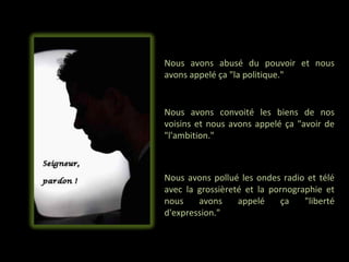 Nous avons abusé du pouvoir et nous
avons appelé ça "la politique."


Nous avons convoité les biens de nos
voisins et nous avons appelé ça "avoir de
"l'ambition."



Nous avons pollué les ondes radio et télé
avec la grossièreté et la pornographie et
nous    avons     appelé    ça    "liberté
d'expression."
 