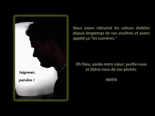 Nous avons ridiculisé les valeurs établies
depuis longtemps de nos ancêtres et avons
appelé ça "les Lumières."




 Oh Dieu, sonde notre cœur; purifie-nous
      et libère-nous de nos péchés.

                 AMEN
 