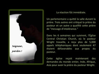 La réaction fût immédiate.

Un parlementaire a quitté la salle durant la
prière. Trois autres ont critiqué la prière du
pasteur et un autre a qualifié cette prière
de "message d'intolérance."

Dans les 6 semaines qui suivirent, l'Église
Central Christian Church, où le pasteur
Wright travaille, a reçu plus de 5,000
appels téléphoniques dont seulement 47
étaient défavorables aux propos du
pasteur.

Cette église reçoit maintenant des
demandes du monde entier, Inde, Afrique,
Asie pour avoir la prière du pasteur Wright.
 