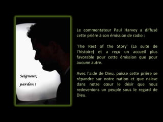 Le commentateur Paul Harvey a diffusé
cette prière à son émission de radio :

'The Rest of the Story' (La suite de
l'histoire) et a reçu un accueil plus
favorable pour cette émission que pour
aucune autre.

Avec l'aide de Dieu, puisse cette prière se
répandre sur notre nation et que naisse
dans notre cœur le désir que nous
redevenions un peuple sous le regard de
Dieu.
 