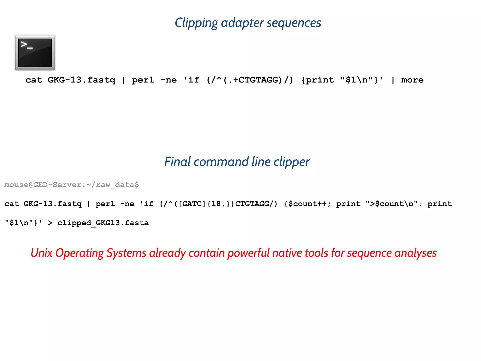 Clipping adapter sequences
Unix Operating Systems already contain powerful native tools for sequence analyses
cat GKG-13.fastq | perl -ne 'if (/^(.+CTGTAGG)/) {print "$1n"}' | more
mouse@GED-Server:~/raw_data$
cat GKG-13.fastq | perl -ne 'if (/^([GATC]{18,})CTGTAGG/) {$count++; print ">$countn"; print
"$1n"}' > clipped_GKG13.fasta
Final command line clipper
 
