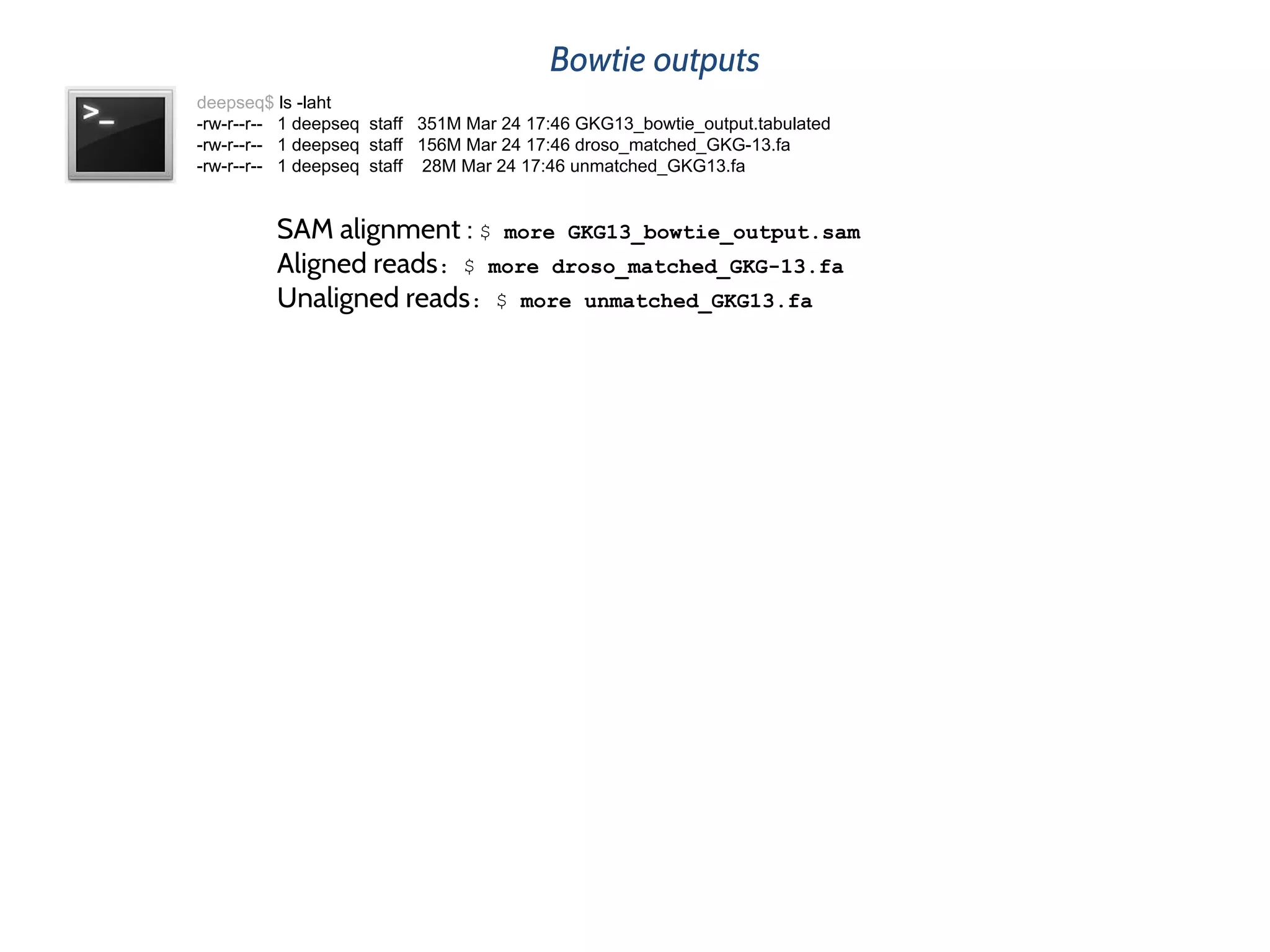 Bowtie outputs
deepseq$ ls -laht
-rw-r--r-- 1 deepseq staff 351M Mar 24 17:46 GKG13_bowtie_output.tabulated
-rw-r--r-- 1 deepseq staff 156M Mar 24 17:46 droso_matched_GKG-13.fa
-rw-r--r-- 1 deepseq staff 28M Mar 24 17:46 unmatched_GKG13.fa
SAM alignment : $ more GKG13_bowtie_output.sam
Aligned reads: $ more droso_matched_GKG-13.fa
Unaligned reads: $ more unmatched_GKG13.fa
 
