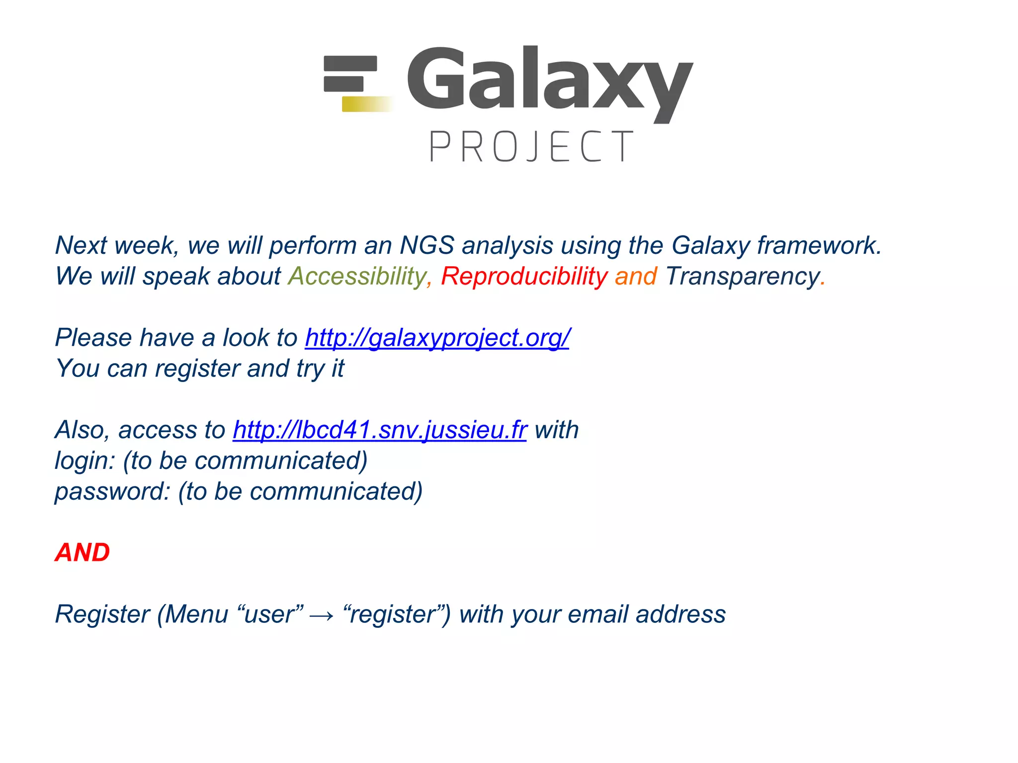 Next week, we will perform an NGS analysis using the Galaxy framework.
We will speak about Accessibility, Reproducibility and Transparency.
Please have a look to http://galaxyproject.org/
You can register and try it
Also, access to http://lbcd41.snv.jussieu.fr with
login: (to be communicated)
password: (to be communicated)
AND
Register (Menu “user” → “register”) with your email address
 