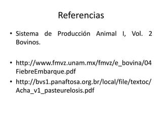 Referencias
• Sistema de Producción Animal I, Vol. 2
Bovinos.
• http://www.fmvz.unam.mx/fmvz/e_bovina/04
FiebreEmbarque.pdf
• http://bvs1.panaftosa.org.br/local/file/textoc/
Acha_v1_pasteurelosis.pdf
 