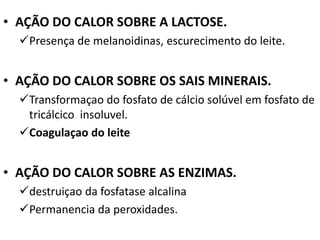 • AÇÃO DO CALOR SOBRE A LACTOSE.
  Presença de melanoidinas, escurecimento do leite.


• AÇÃO DO CALOR SOBRE OS SAIS MINERAIS.
  Transformaçao do fosfato de cálcio solúvel em fosfato de
   tricálcico insoluvel.
  Coagulaçao do leite


• AÇÃO DO CALOR SOBRE AS ENZIMAS.
  destruiçao da fosfatase alcalina
  Permanencia da peroxidades.
 