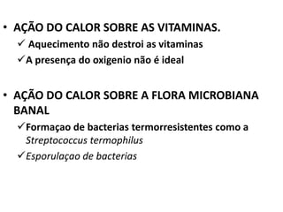 • AÇÃO DO CALOR SOBRE AS VITAMINAS.
   Aquecimento não destroi as vitaminas
  A presença do oxigenio não é ideal


• AÇÃO DO CALOR SOBRE A FLORA MICROBIANA
  BANAL
  Formaçao de bacterias termorresistentes como a
   Streptococcus termophilus
  Esporulaçao de bacterias
 
