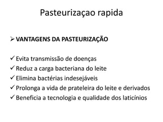 Pasteurizaçao rapida

 VANTAGENS DA PASTEURIZAÇÃO

 Evita transmissão de doenças
 Reduz a carga bacteriana do leite
 Elimina bactérias indesejáveis
 Prolonga a vida de prateleira do leite e derivados
 Beneficia a tecnologia e qualidade dos laticínios
 