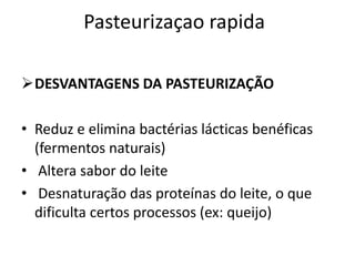 Pasteurizaçao rapida

DESVANTAGENS DA PASTEURIZAÇÃO

• Reduz e elimina bactérias lácticas benéficas
  (fermentos naturais)
• Altera sabor do leite
• Desnaturação das proteínas do leite, o que
  dificulta certos processos (ex: queijo)
 