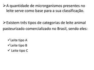 A quantidade de microrganismos presentes no
 leite serve como base para a sua classificação.

Existem três tipos de categorias de leite animal
pasteurizado comercializado no Brasil, sendo eles:

  Leite tipo A
  Leite tipo B
   Leite tipo C
 