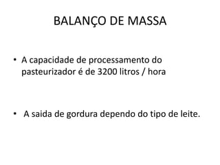 BALANÇO DE MASSA

• A capacidade de processamento do
  pasteurizador é de 3200 litros / hora



• A saida de gordura dependo do tipo de leite.
 