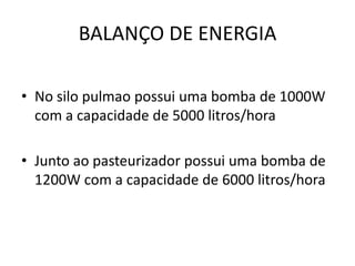 BALANÇO DE ENERGIA

• No silo pulmao possui uma bomba de 1000W
  com a capacidade de 5000 litros/hora

• Junto ao pasteurizador possui uma bomba de
  1200W com a capacidade de 6000 litros/hora
 