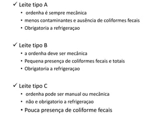  Leite tipo A
   • ordenha é sempre mecânica
   • menos contaminantes e ausência de coliformes fecais
   • Obrigatoria a refrigeraçao


 Leite tipo B
   • a ordenha deve ser mecânica
   • Pequena presença de coliformes fecais e totais
   • Obrigatoria a refrigeraçao


 Leite tipo C
   • ordenha pode ser manual ou mecânica
   • não e obrigatorio a refrigeraçao
   • Pouca presença de coliforme fecais
 
