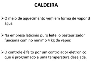 CALDEIRA

O meio de aquecimento vem em forma de vapor d
 água

Na empresa laticinio puro leite, o pasteurizador
 funciona com no minimo 4 kg de vapor.

O controle é feito por um controlador eletronico
 que é programado a uma temperatura desejada.
 