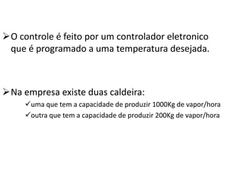 O controle é feito por um controlador eletronico
 que é programado a uma temperatura desejada.



Na empresa existe duas caldeira:
     uma que tem a capacidade de produzir 1000Kg de vapor/hora
     outra que tem a capacidade de produzir 200Kg de vapor/hora
 