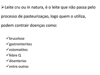 Leite cru ou in natura, è o leite que não passa pelo

processo de pasteurizaçao, logo quem o utiliza,

podem contrair doenças como:

  brucelose
  gastrointerites
  estomatites
  febre Q
  disenterias
  entre outras
 