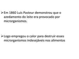 Em 1860 Luis Pasteur demonstrou que o
 azedamento do leite era provocado por
 microrganismos.



Logo empregou o calor para destruir esses
 microrganismos indesejáveis nos alimentos
 