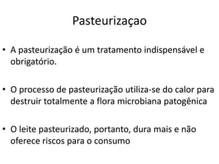 Pasteurizaçao

• A pasteurização é um tratamento indispensável e
  obrigatório.

• O processo de pasteurização utiliza-se do calor para
  destruir totalmente a flora microbiana patogênica

• O leite pasteurizado, portanto, dura mais e não
  oferece riscos para o consumo
 