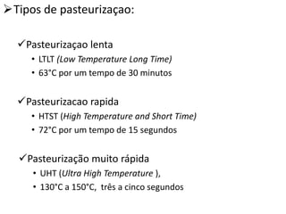 Tipos de pasteurizaçao:

  Pasteurizaçao lenta
     • LTLT (Low Temperature Long Time)
     • 63°C por um tempo de 30 minutos


  Pasteurizacao rapida
     • HTST (High Temperature and Short Time)
     • 72°C por um tempo de 15 segundos


  Pasteurização muito rápida
     • UHT (Ultra High Temperature ),
     • 130°C a 150°C, três a cinco segundos
 
