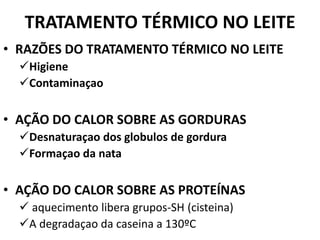 TRATAMENTO TÉRMICO NO LEITE
• RAZÕES DO TRATAMENTO TÉRMICO NO LEITE
  Higiene
  Contaminaçao

• AÇÃO DO CALOR SOBRE AS GORDURAS
  Desnaturaçao dos globulos de gordura
  Formaçao da nata

• AÇÃO DO CALOR SOBRE AS PROTEÍNAS
   aquecimento libera grupos-SH (cisteina)
  A degradaçao da caseina a 130ºC
 