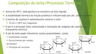 Composição do leite/Processos Térmicos
 Acima de 45ºC, toda gordura se encontra na fase líquida
 A estabilidade térmica da fração protéica é influenciada por pH, cálcio e outros.
 A micela de caseína é notavelmente estável a calor
 10 min a 140ºC sem coagulação
 O pH é o principal fator relacionado à formação de coágulos de caseína no
tratamento térmico
 O pH do leite pode influenciar outras propriedades, como:
 Estabilidade coloidal
 Escurecimento por reações
de Maillard
 Formação de Lactulose
 