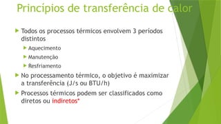 Princípios de transferência de calor
 Todos os processos térmicos envolvem 3 períodos
distintos
 Aquecimento
 Manutenção
 Resfriamento
 No processamento térmico, o objetivo é maximizar
a transferência (J/s ou BTU/h)
 Processos térmicos podem ser classificados como
diretos ou indiretos*
 
