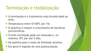 Termização e tindalização
 A termização é o tratamento mais brando dado ao
leite.
 Temperatura entre 57-68ºC por 15s
 O objetivo é reduzir o crescimento de bactérias
psicrotróficas.
 O leite termizado pode ser estocado a, no
máximo, 8ºC por até 3 dias.
 Dá positivo para o teste da fosfatase alcalina.
 Em geral é seguido de uma pasteurização.
 