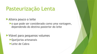 Pasteurização Lenta
Altera pouco o leite
o que pode ser considerado como uma vantagem,
dependendo do destino posterior do leite
Viável para pequenos volumes
Queijarias artesanais
Leite de Cabra
 
