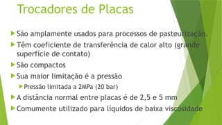 Trocadores de Placas
 São amplamente usados para processos de pasteurização.
 Têm coeficiente de transferência de calor alto (grande
superfície de contato)
 São compactos
 Sua maior limitação é a pressão
Pressão limitada a 2MPa (20 bar)
 A distância normal entre placas é de 2,5 e 5 mm
 Comumente utilizado para líquidos de baixa viscosidade
 