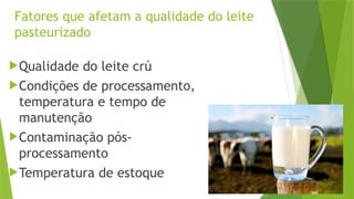 Fatores que afetam a qualidade do leite
pasteurizado
Qualidade do leite crú
Condições de processamento,
temperatura e tempo de
manutenção
Contaminação pós-
processamento
Temperatura de estoque
 