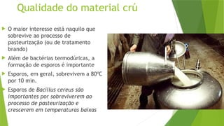 Qualidade do material crú
 O maior interesse está naquilo que
sobrevive ao processo de
pasteurização (ou de tratamento
brando)
 Além de bactérias termodúricas, a
formação de esporos é importante
 Esporos, em geral, sobrevivem a 80ºC
por 10 min.
 Esporos de Bacillus cereus são
importantes por sobreviverem ao
processo de pasteurização e
crescerem em temperaturas baixas
 