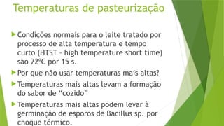 Temperaturas de pasteurização
 Condições normais para o leite tratado por
processo de alta temperatura e tempo
curto (HTST – high temperature short time)
são 72ºC por 15 s.
 Por que não usar temperaturas mais altas?
 Temperaturas mais altas levam a formação
do sabor de “cozido”
 Temperaturas mais altas podem levar à
germinação de esporos de Bacillus sp. por
choque térmico.
 