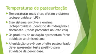Temperaturas de pasteurização
 Temperaturas mais altas afetam o sistema
lactoperoxidase (LPS)
 Esse sistema envolve a enzima
lactoperoxidase, peróxido de hidrogênio e
tiocianato. (todos presentes no leite crú)
 Os produtos de oxidação apresentam forte
atividade antimicrobiana
 A legislação prevê que o leite pasteurizado
deve apresentar teste positivo para
atividade da peroxidase.
 