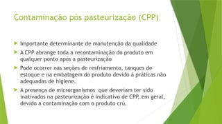 Contaminação pós pasteurização (CPP)
 Importante determinante de manutenção da qualidade
 A CPP abrange toda a recontaminação do produto em
qualquer ponto após a pasteurização
 Pode ocorrer nas seções de resfriamento, tanques de
estoque e na embalagem do produto devido à práticas não
adequadas de higiene.
 A presença de microrganismos que deveriam ter sido
inativados na pasteurização é indicativo de CPP, em geral,
devido a contaminação com o produto crú.
 