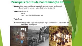 Principais Fontes de Contaminação do Leite
- Animal: Internamente (úbere, outros órgãos contendo patógenos)
Externamente (urina e fezes do animal, pelos, etc)
- Ambiente: Estábulo
Ração
Poeira (microrganismos do ar)
- Tratadores
- Utensílios: Recipientes sujos, lavados com água contaminada e expostos em
ambientes impróprios
3
 
