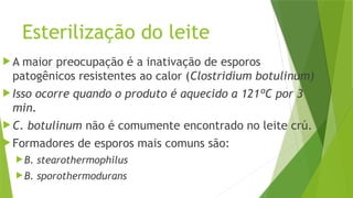 Esterilização do leite
 A maior preocupação é a inativação de esporos
patogênicos resistentes ao calor (Clostridium botulinum)
 Isso ocorre quando o produto é aquecido a 121ºC por 3
min.
 C. botulinum não é comumente encontrado no leite crú.
 Formadores de esporos mais comuns são:
B. stearothermophilus
B. sporothermodurans
 