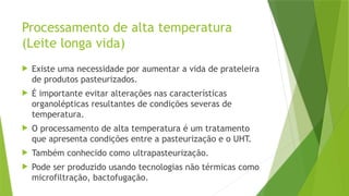 Processamento de alta temperatura
(Leite longa vida)
 Existe uma necessidade por aumentar a vida de prateleira
de produtos pasteurizados.
 É importante evitar alterações nas características
organolépticas resultantes de condições severas de
temperatura.
 O processamento de alta temperatura é um tratamento
que apresenta condições entre a pasteurização e o UHT.
 Também conhecido como ultrapasteurização.
 Pode ser produzido usando tecnologias não térmicas como
microfiltração, bactofugação.
 